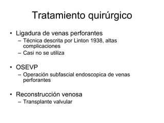 Tratamiento quirúrgico Ligadura de venas perforantes Técnica descrita por Linton 1938, altas complicaciones Casi no se utiliza OSEVP Operación subfascial endoscopica de venas perforantes Reconstrucción venosa Transplante valvular  