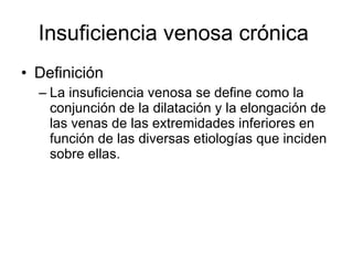 Insuficiencia venosa crónica  Definición La insuficiencia venosa se define como la conjunción de la dilatación y la elongación de las venas de las extremidades inferiores en función de las diversas etiologías que inciden sobre ellas. 