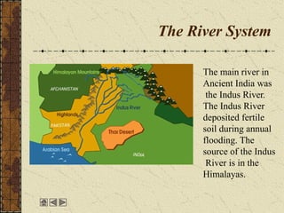 The River System
The main river in
Ancient India was
the Indus River.
The Indus River
deposited fertile
soil during annual
flooding. The
source of the Indus
River is in the
Himalayas.
 