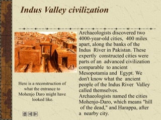 Indus Valley civilization
Archaeologists discovered two
4000-year-old cities, 400 miles
apart, along the banks of the
Indus River in Pakistan. These
expertly constructed cities were
parts of an advanced civilization
comparable to ancient
Mesopotamia and Egypt. We
don't know what the ancient
people of the Indus River Valley
called themselves.
Archaeologists named the cities
Mohenjo-Daro, which means "hill
of the dead," and Harappa, after
a nearby city.
Here is a reconstruction of
what the entrance to
Mohenjo Daro might have
looked like.
 