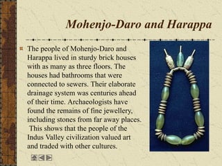 Mohenjo-Daro and Harappa
The people of Mohenjo-Daro and
Harappa lived in sturdy brick houses
with as many as three floors. The
houses had bathrooms that were
connected to sewers. Their elaborate
drainage system was centuries ahead
of their time. Archaeologists have
found the remains of fine jewellery,
including stones from far away places.
This shows that the people of the
Indus Valley civilization valued art
and traded with other cultures.
 