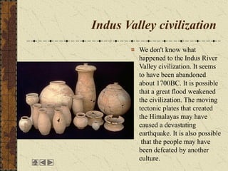 Indus Valley civilization
We don't know what
happened to the Indus River
Valley civilization. It seems
to have been abandoned
about 1700BC. It is possible
that a great flood weakened
the civilization. The moving
tectonic plates that created
the Himalayas may have
caused a devastating
earthquake. It is also possible
that the people may have
been defeated by another
culture.
 