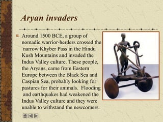 Aryan invaders
Around 1500 BCE, a group of
nomadic warrior-herders crossed the
narrow Khyber Pass in the Hindu
Kush Mountains and invaded the
Indus Valley culture. These people,
the Aryans, came from Eastern
Europe between the Black Sea and
Caspian Sea, probably looking for
pastures for their animals. Flooding
and earthquakes had weakened the
Indus Valley culture and they were
unable to withstand the newcomers.
 