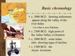 Basic chronology
c. 3000 BCE: farming settlements
appear along the valley of the
river Indus
in what is now Pakistan
c. 2500 BCE: high point of
the Indus Valley civilization
c. 2000 BCE: some Indus
sites showing signs of decline
c. 1500 BCE: the
Aryan invasions
 