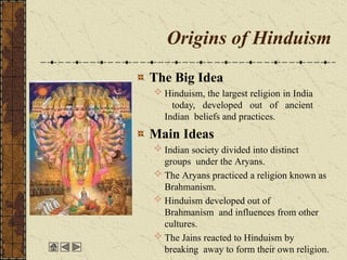 Origins of Hinduism
The Big Idea
 Hinduism, the largest religion in India
today, developed out of ancient
Indian beliefs and practices.
Main Ideas
 Indian society divided into distinct
groups under the Aryans.
 The Aryans practiced a religion known as
Brahmanism.
 Hinduism developed out of
Brahmanism and influences from other
cultures.
 The Jains reacted to Hinduism by
breaking away to form their own religion.
 