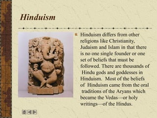 Hinduism
Hinduism differs from other
religions like Christianity,
Judaism and Islam in that there
is no one single founder or one
set of beliefs that must be
followed. There are thousands of
Hindu gods and goddesses in
Hinduism. Most of the beliefs
of Hinduism came from the oral
traditions of the Aryans which
became the Vedas—or holy
writings—of the Hindus.
 