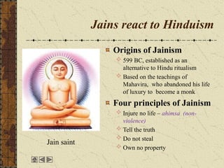 Jains react to Hinduism
Origins of Jainism
 599 BC, established as an
alternative to Hindu ritualism
 Based on the teachings of
Mahavira, who abandoned his life
of luxury to become a monk
Four principles of Jainism
 Injure no life – ahimsa (non-
violence)
 Tell the truth
 Do not steal
 Own no property
Jain saint
 