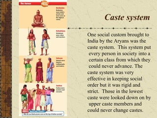 Caste system
One social custom brought to
India by the Aryans was the
caste system. This system put
every person in society into a
certain class from which they
could never advance. The
caste system was very
effective in keeping social
order but it was rigid and
strict. Those in the lowest
caste were looked down on by
upper caste members and
could never change castes.
 