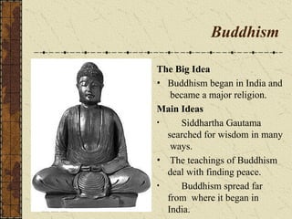 Buddhism
The Big Idea
• Buddhism began in India and
became a major religion.
Main Ideas
• Siddhartha Gautama
searched for wisdom in many
ways.
• The teachings of Buddhism
deal with finding peace.
• Buddhism spread far
from where it began in
India.
 