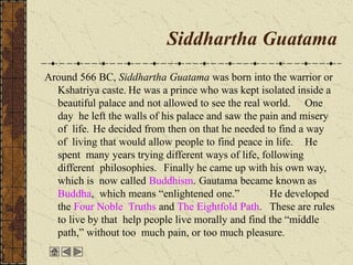 Siddhartha Guatama
Around 566 BC, Siddhartha Guatama was born into the warrior or
Kshatriya caste. He was a prince who was kept isolated inside a
beautiful palace and not allowed to see the real world. One
day he left the walls of his palace and saw the pain and misery
of life. He decided from then on that he needed to find a way
of living that would allow people to find peace in life. He
spent many years trying different ways of life, following
different philosophies. Finally he came up with his own way,
which is now called Buddhism. Gautama became known as
Buddha, which means “enlightened one.” He developed
the Four Noble Truths and The Eightfold Path. These are rules
to live by that help people live morally and find the “middle
path,” without too much pain, or too much pleasure.
 
