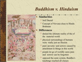 Buddhism v. Hinduism
Similarities
 Self Denial
 Concept of Nirvana close to Hindu
Brahman
Differences
 denied the ultimate reality of the of
the material world
 physical surroundings of humans
were really just an illusion
 pain/ poverty/ and sorrow caused by
attachment to things in this world
 people let go of worldly cares pain
and sorrow can be forgotten
 opposed the caste system, Buddha’s
teachings reached all classes
 