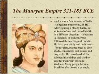 The Mauryan Empire 321-185 BCE
Asoka was a famous ruler of India.
He became emperor in 268 BC.
After fighting a bloody battle, he
sickened of war and turned his life
in a different direction. He became
a Buddhist, or someone who
followed the teachings of Buddha.
He lived peacefully and built roads
for travelers, planted trees to give
shade, constructed rest houses and
dug wells. He considered all his
subjects his children and tried to
care for them with love and
kindness. Many people became
Buddhist after Asoka’s example.
 