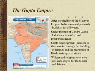 The Gupta Empire
After the decline of the Mauryan
Empire, India remained primarily
Buddhist for 500 years.
Under the rule of Candra Gupta I,
India became unified and
prosperous again.
Gupta rulers spread Hinduism in
their empire through the building
of temples and the promotion of
Hindu writings and rituals.
Widespread religious tolerance
was encouraged for Buddhists
and Jainists.
 