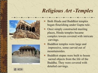 Religious Art -Temples
Both Hindu and Buddhist temples
began flourishing under Gupta rule.
Once simply constructed meeting
places, Hindu temples became
complex towers covered with intricate
carvings.
Buddhist temples were large and
impressive, some carved out of
mountainsides.
Buddhist stupas were built to house
sacred objects from the life of the
Buddha. They were covered with
detailed carvings.
 