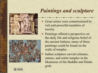 Paintings and sculpture
Great artists were commissioned by
rich and powerful members of
society.
Paintings offered a perspective on
the daily life and religious belief of
the ancient Indians; many of these
paintings could be found on the
walls of temples.
Indian sculptors carved columns,
statues, and entire temples in the
likenesses of the Buddha and Hindu
gods.
 