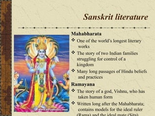 Sanskrit literature
Mahabharata
 One of the world’s longest literary
works
 The story of two Indian families
struggling for control of a
kingdom
 Many long passages of Hindu beliefs
and practices
Ramayana
 The story of a god, Vishnu, who has
taken human form
 Written long after the Mahabharata;
contains models for the ideal ruler
 