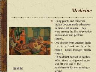 Medicine
Using plants and minerals,
Indian doctors made advances
in medicinal science. They
were among the first to practice
inoculation and perform
surgery.
One doctor from Ancient India
wrote a book on how he
rebuilt noses through plastic
surgery.
He no doubt needed to do this
often since having one’s nose
cut off was one of the
punishments for committing a
crime.
 