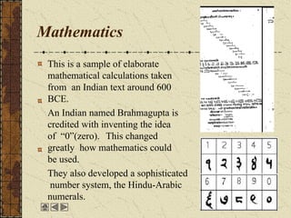 Mathematics
This is a sample of elaborate
mathematical calculations taken
from an Indian text around 600
BCE.
An Indian named Brahmagupta is
credited with inventing the idea
of “0”(zero). This changed
greatly how mathematics could
be used.
They also developed a sophisticated
number system, the Hindu-Arabic
numerals.
 