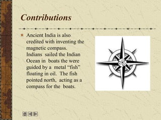 Contributions
Ancient India is also
credited with inventing the
magnetic compass.
Indians sailed the Indian
Ocean in boats the were
guided by a metal “fish”
floating in oil. The fish
pointed north, acting as a
compass for the boats.
 
