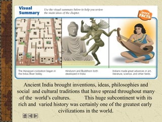 Ancient India brought inventions, ideas, philosophies and
social and cultural traditions that have spread throughout many
of the world’s cultures. This huge subcontinent with its
rich and varied history was certainly one of the greatest early
civilizations in the world.
 