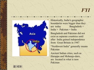 FYI
Historically, India’s geographic
boundaries were bigger than they
are today Bangladesh +
India + Pakistan = India
Bangladesh and Pakistan did not
exist as separate countries until
after India gained independence
from Great Britain in 1947
“Northwest India” generally means
Pakistan
Ancient Indian cities, such as
Harappa and Mohenjo-daro,
are located in what is now
Pakistan
 