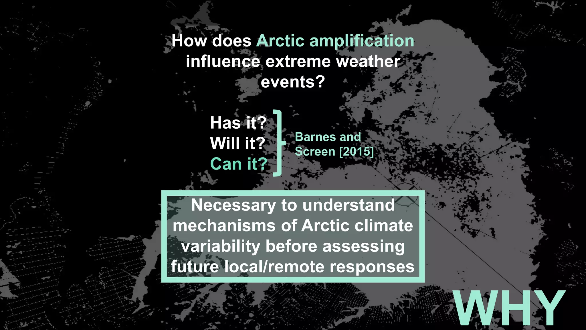 WHY
How does Arctic amplification
influence extreme weather
events?
Has it?
Will it?
Can it?
Necessary to understand
mechanisms of Arctic climate
variability before assessing
future local/remote responses
Barnes and
Screen [2015]
 
