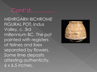 MEHRGARH BICHROME
FIGURAL POT, Indus
Valley, c. 3rd
millennium BC. The pot
painted with registers
of felines and ibex
separated by flowers.
Some lime deposits
attesting authenticity.
6 x 6.5 inches.
 