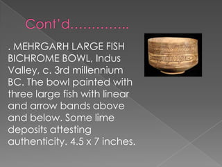 . MEHRGARH LARGE FISH
BICHROME BOWL, Indus
Valley, c. 3rd millennium
BC. The bowl painted with
three large fish with linear
and arrow bands above
and below. Some lime
deposits attesting
authenticity. 4.5 x 7 inches.
 