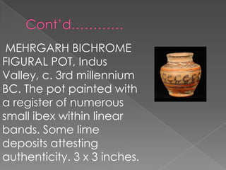 MEHRGARH BICHROME
FIGURAL POT, Indus
Valley, c. 3rd millennium
BC. The pot painted with
a register of numerous
small ibex within linear
bands. Some lime
deposits attesting
authenticity. 3 x 3 inches.
 