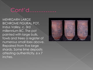 MEHRGARH LARGE
BICHROME FIGURAL POT,
Indus Valley, c. 3rd
millennium BC. The pot
painted with large bulls,
fowls and trees a register of
numerous small ibex above.
Repaired from five large
shards. Some lime deposits
attesting authenticity. 6 x 7
inches.
 