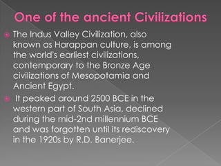 The Indus Valley Civilization, also
  known as Harappan culture, is among
  the world's earliest civilizations,
  contemporary to the Bronze Age
  civilizations of Mesopotamia and
  Ancient Egypt.
 It peaked around 2500 BCE in the
  western part of South Asia, declined
  during the mid-2nd millennium BCE
  and was forgotten until its rediscovery
  in the 1920s by R.D. Banerjee.
 