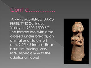 A RARE MOHENJO DARO
FERTILITY IDOL. Indus
Valley, c. 2500-1500 BC.
The female idol with arms
crossed under breasts, an
animal or child on left
arm. 2.25 x 6 inches. Rear
base rim missing. Very
rare, especially with the
additional figure!
 