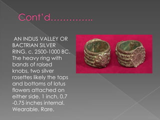 AN INDUS VALLEY OR
BACTRIAN SILVER
RING, c. 2500-1000 BC.
The heavy ring with
bands of raised
knobs, two silver
rosettes likely the tops
and bottoms of lotus
flowers attached on
either side. 1 inch, 0.7
-0.75 inches internal.
Wearable. Rare.
 