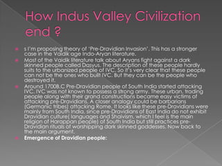    s I‟m proposing theory of „Pre-Dravidian Invasion‟. This has a stronger
    case in the Vaidik age Indo-Aryan literature.
   Most of the Vaidik literature talk about Aryans fight against a dark
    skinned people called Dasyus. The description of these people hardly
    suits to the urbanized people of IVC. So it‟s very clear that these people
    can not be the ones who built IVC. But they can be the people who
    destroyed it.
   Around 1700B.C Pre-Dravidian people of South India started attacking
    IVC. IVC was not known to possess a strong army. These urban, trading
    people along with their grand constructions became easy victims of
    attacking pre-Dravidians. A closer analogy could be barbarians
    (Germanic tribes) attacking Rome. It looks like these pre-Dravidians were
    mainly from South India, since pre-Dravidians of East India do not exhibit
    Dravidian culture( languages and Shaivism, which I feel is the main
    religion of Harappan people) of South India but still practices pre-
    Dravidian rituals of worshipping dark skinned goddesses. Now back to
    the main argument.
   Emergence of Dravidian people:
 