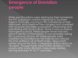    While pre-Dravidians were destroying their homeland,
    the IVC population started migrating to Southern
    regions. Ironically, moving to the homelands of their
    destroyers. And overtime they mingled and crossbred
    with local pre-Dravidian population, influencing and
    assimilating with local culture. Since it was no more a
    homogenous block, these people never had any
    distinct identity of themselves. It was probably during
    first or second century AD these people were
    classified as Dravidians by the Indo-Aryans who by
    this time settled in all of North-India. „Manusmriti‟,
    written around this time, categorizes all Dravidians as
    „Shudras‟. Though there were further divisions in the
    society after Aryan Brahmin missionaries started
    arriving between 4th to 7th centuries.
 