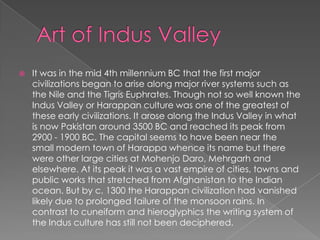    It was in the mid 4th millennium BC that the first major
    civilizations began to arise along major river systems such as
    the Nile and the Tigris Euphrates. Though not so well known the
    Indus Valley or Harappan culture was one of the greatest of
    these early civilizations. It arose along the Indus Valley in what
    is now Pakistan around 3500 BC and reached its peak from
    2900 - 1900 BC. The capital seems to have been near the
    small modern town of Harappa whence its name but there
    were other large cities at Mohenjo Daro, Mehrgarh and
    elsewhere. At its peak it was a vast empire of cities, towns and
    public works that stretched from Afghanistan to the Indian
    ocean. But by c. 1300 the Harappan civilization had vanished
    likely due to prolonged failure of the monsoon rains. In
    contrast to cuneiform and hieroglyphics the writing system of
    the Indus culture has still not been deciphered.
 