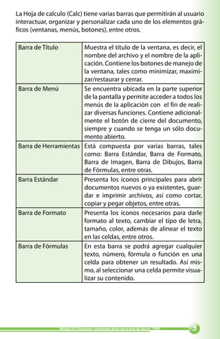 La Hoja de calculo (Calc) tiene varias barras que permitirán al usuario
interactuar, organizar y personalizar cada uno de los elementos grá-
ficos (ventanas, menús, botones), entre otros.

Barra de Título       Muestra el título de la ventana, es decir, el
                      nombre del archivo y el nombre de la apli-
                      cación. Contiene los botones de manejo de
                      la ventana, tales como minimizar, maximi-
                      zar/restaurar y cerrar.
Barra de Menú         Se encuentra ubicada en la parte superior
                      de la pantalla y permite acceder a todos los
                      menús de la aplicación con el fin de reali-
                      zar diversas funciones. Contiene adicional-
                      mente el botón de cierre del documento,
                      siempre y cuando se tenga un sólo docu-
                      mento abierto.
Barra de Herramientas Está compuesta por varias barras, tales
                      como: Barra Estándar, Barra de Formato,
                      Barra de Imagen, Barra de Dibujos, Barra
                      de Fórmulas, entre otras.
Barra Estándar        Presenta los iconos principales para abrir
                      documentos nuevos o ya existentes, guar-
                      dar e imprimir archivos, así como cortar,
                      copiar y pegar objetos, entre otras.
Barra de Formato      Presenta los iconos necesarios para darle
                      formato al texto, cambiar el tipo de letra,
                      tamaño, color, además de alinear el texto
                      en las celdas, entre otros.
Barra de Fórmulas     En esta barra se podrá agregar cualquier
                      texto, número, fórmula o función en una
                      celda para obtener un resultado. Así mis-
                      mo, al seleccionar una celda permite visua-
                      lizar su contenido.




                  Módulo IV: Calculando y graficando datos con la hoja de cálculo - PNAT   
 