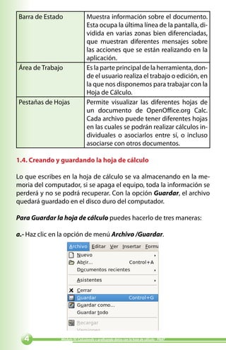 Barra de Estado                 Muestra información sobre el documento.
                                Esta ocupa la última línea de la pantalla, di-
                                vidida en varias zonas bien diferenciadas,
                                que muestran diferentes mensajes sobre
                                las acciones que se están realizando en la
                                aplicación.
Área de Trabajo                 Es la parte principal de la herramienta, don-
                                de el usuario realiza el trabajo o edición, en
                                la que nos disponemos para trabajar con la
                                Hoja de Cálculo.
Pestañas de Hojas               Permite visualizar las diferentes hojas de
                                un documento de OpenOffice.org Calc.
                                Cada archivo puede tener diferentes hojas
                                en las cuales se podrán realizar cálculos in-
                                dividuales o asociarlos entre sí, o incluso
                                asociarse con otros documentos.

1.4. Creando y guardando la hoja de cálculo

Lo que escribes en la hoja de cálculo se va almacenando en la me-
moria del computador, si se apaga el equipo, toda la información se
perderá y no se podrá recuperar. Con la opción Guardar, el archivo
quedará guardado en el disco duro del computador.

Para Guardar la hoja de cálculo puedes hacerlo de tres maneras:

a.- Haz clic en la opción de menú Archivo /Guardar.




              Módulo IV: Calculando y graficando datos con la hoja de cálculo - PNAT
 