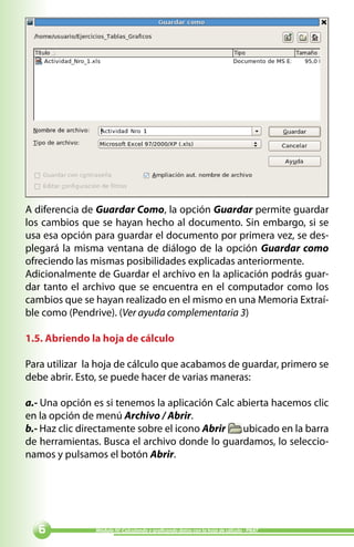 A diferencia de Guardar Como, la opción Guardar permite guardar
los cambios que se hayan hecho al documento. Sin embargo, si se
usa esa opción para guardar el documento por primera vez, se des-
plegará la misma ventana de diálogo de la opción Guardar como
ofreciendo las mismas posibilidades explicadas anteriormente.
Adicionalmente de Guardar el archivo en la aplicación podrás guar-
dar tanto el archivo que se encuentra en el computador como los
cambios que se hayan realizado en el mismo en una Memoria Extraí-
ble como (Pendrive). (Ver ayuda complementaria 3)

1.5. Abriendo la hoja de cálculo

Para utilizar la hoja de cálculo que acabamos de guardar, primero se
debe abrir. Esto, se puede hacer de varias maneras:

a.- Una opción es si tenemos la aplicación Calc abierta hacemos clic
en la opción de menú Archivo / Abrir.
b.- Haz clic directamente sobre el icono Abrir   ubicado en la barra
de herramientas. Busca el archivo donde lo guardamos, lo seleccio-
namos y pulsamos el botón Abrir.




              Módulo IV: Calculando y graficando datos con la hoja de cálculo - PNAT
 