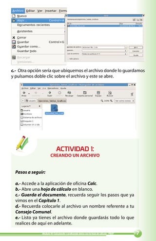 c.- Otra opción sería que ubiquemos el archivo donde lo guardamos
y pulsamos doble clic sobre el archivo y este se abre.




                            ACTIVIDAD :
                       CREANDO UN ARCHIVO


  Pasos a seguir:

  a.- Accede a la aplicación de oficina Calc.
  b.- Abre una hoja de cálculo en blanco.
  c.- Guarda el documento, recuerda seguir los pasos que ya
  vimos en el Capítulo 1.
  d.- Recuerda colocarle al archivo un nombre referente a tu
  Consejo Comunal.
  e.- Listo ya tienes el archivo donde guardarás todo lo que
  realices de aquí en adelante.

               Módulo IV: Calculando y graficando datos con la hoja de cálculo - PNAT   
 