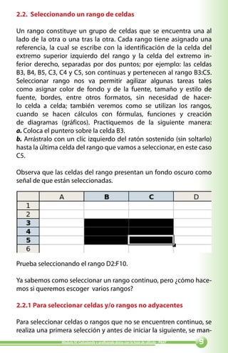 2.2. Seleccionando un rango de celdas

Un rango constituye un grupo de celdas que se encuentra una al
lado de la otra o una tras la otra. Cada rango tiene asignado una
referencia, la cual se escribe con la identificación de la celda del
extremo superior izquierdo del rango y la celda del extremo in-
ferior derecho, separadas por dos puntos; por ejemplo: las celdas
B3, B4, B5, C3, C4 y C5, son continuas y pertenecen al rango B3:C5.
Seleccionar rango nos va permitir agilizar algunas tareas tales
como asignar color de fondo y de la fuente, tamaño y estilo de
fuente, bordes, entre otros formatos, sin necesidad de hacer-
lo celda a celda; también veremos como se utilizan los rangos,
cuando se hacen cálculos con fórmulas, funciones y creación
de diagramas (gráficos). Practiquemos de la siguiente manera:
a. Coloca el puntero sobre la celda B3.
b. Arrástralo con un clic izquierdo del ratón sostenido (sin soltarlo)
hasta la última celda del rango que vamos a seleccionar, en este caso
C5.

Observa que las celdas del rango presentan un fondo oscuro como
señal de que están seleccionadas.




Prueba seleccionando el rango D2:F10.

Ya sabemos como seleccionar un rango continuo, pero ¿cómo hace-
mos si queremos escoger varios rangos?

2.2.1 Para seleccionar celdas y/o rangos no adyacentes

Para seleccionar celdas o rangos que no se encuentren continuo, se
realiza una primera selección y antes de iniciar la siguiente, se man-
                Módulo IV: Calculando y graficando datos con la hoja de cálculo - PNAT   
 