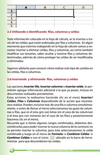 2.5 Utilizando e identificando filas, columnas y celdas

Toda información colocada en la hoja de cálculo, se la insertas a tra-
vés de las celdas, que están ordenadas por filas y columnas. En algún
momento que estemos trabajando en la hoja de cálculo vamos a ne-
cesitar insertar o eliminar celdas, filas y columnas, así como también
modificar sus tamaños, saber ocultar y mostrar filas y columnas de-
terminadas, además de cómo proteger las celdas de ser modificadas
o eliminadas.

Sigamos adelante para conocer cómo realizar este tipo de cambio en
las celdas, filas o columnas.

2.6 Insertando y eliminando filas, columnas y celdas

Las opciones Insertar fila, Insertar columna o Insertar celda, te per-
mitirán agregar información adicional a la que ya posee, incluso en
documentos realizados previamente.
Estas acciones la realizamos haciendo clic en el menú Insertar/
Celdas, Filas o Columnas dependiendo de la acción que necesita-
mos realizar. Pueden incluirse más de una fila o columna simultánea-
mente, si antes de llamar al menú seleccionamos las guías de colum-
nas o filas, que es el área gris con letras (en el caso de las columnas)
o el área gris con números (en el caso de las filas) y posteriormente
hacemos clic en el menú.
Recuerda que si tienes algunos rangos combinados, debemos des-
combinarlas para poder insertar la nueva columna de lo contrario no
se permite insertar la columna, para esto seleccionaremos la celda
combinada y luego en el menu de Formato - Combinar Celdas -
Combinar Celdas o con el icono            ubicado en la barra de herra-
mientas para que descombinen las celdas.

              Módulo IV: Calculando y graficando datos con la hoja de cálculo - PNAT
 