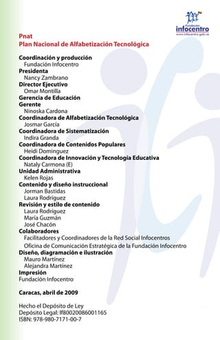 Pnat
Plan Nacional de Alfabetización Tecnológica

Coordinación y producción
  Fundación Infocentro
Presidenta
  Nancy Zambrano
Director Ejecutivo
  Omar Montilla
Gerencia de Educación
Gerente
  Ninoska Cardona
Coordinadora de Alfabetización Tecnológica
  Josmar García
Coordinadora de Sistematización
  Indira Granda
Coordinadora de Contenidos Populares
  Heidi Dominguez
Coordinadora de Innovación y Tecnología Educativa
  Nataly Carmona (E)
Unidad Administrativa
  Kelen Rojas
Contenido y diseño instruccional
  Jorman Bastidas
  Laura Rodríguez
Revisión y estilo de contenido
  Laura Rodríguez
  María Guzmán
  José Chacón
Colaboradores
  Facilitadores y Coordinadores de la Red Social Infocentros
  Oficina de Comunicación Estratégica de la Fundación Infocentro
Diseño, diagramación e ilustración
  Mauro Martínez
  Alejandra Martínez
Impresión
Fundación Infocentro

Caracas, abril de 2009

Hecho el Depósito de Ley
Depósito Legal: lf80020086001165
ISBN: 978-980-7171-00-7
 