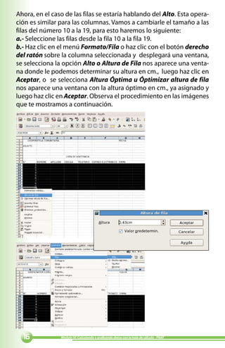 Ahora, en el caso de las filas se estaría hablando del Alto. Esta opera-
ción es similar para las columnas. Vamos a cambiarle el tamaño a las
filas del número 10 a la 19, para esto haremos lo siguiente:
a.- Seleccione las filas desde la fila 10 a la fila 19.
b.- Haz clic en el menú Formato/Fila o haz clic con el botón derecho
del ratón sobre la columna seleccionada y desplegará una ventana,
se selecciona la opción Alto o Altura de Fila nos aparece una venta-
na donde le podemos determinar su altura en cm., luego haz clic en
Aceptar, o se selecciona Altura Óptima u Óptimizar altura de fila
nos aparece una ventana con la altura óptimo en cm., ya asignado y
luego haz clic en Aceptar. Observa el procedimiento en las imágenes
que te mostramos a continuación.




              Módulo IV: Calculando y graficando datos con la hoja de cálculo - PNAT
 
