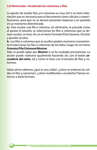 2.8 Mostrando / Ocultando las columnas y filas

La opción de ocultar filas y/o columnas es muy útil si se tiene infor-
mación que es necesaria para el documento como cálculos y especi-
ficaciones, pero que no se desean presentar impresas o en pantalla
en un momento determinado.
a.- Para ocultar una fila o columna, sin eliminarla, se procede como
al ajustar el tamaño, se seleccionan las filas o columnas que se de-
sean ocultar, se hace clic en el menú Formato/Fila/Columna /Ocultar
y quedan ocultas.
b.- Las filas o columnas que se oculten podrán mostrarse nuevamen-
te al seleccionar las filas o columnas de los lados, luego clic en menú
Formato/Fila/Columna/Mostrar.
Sólo se puede optar por Mostrar si se ha ocultado previamente. La
acción puede realizarse igualmente haciendo clic con el botón se-
cundario del ratón, tal y como se hace con el tamaño de filas y co-
lumnas.

Hasta ahora sabemos ¿qué es una celda?, ¿cómo se ordenan las cel-
das en filas y columnas?, ¿cómo modificarlas u ocultarlas? Vamos en-
tonces a darle formato.




              Módulo IV: Calculando y graficando datos con la hoja de cálculo - PNAT
 