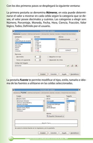 Con los dos primeros pasos se desplegará la siguiente ventana:

La primera pestaña se denomina Números, en esta puede determi-
narse el valor a mostrar en cada celda según la categoría que se de-
see, el valor posee decimales y cuántos. Las categorías a elegir son:
Número, Porcentaje, Moneda, Fecha, Hora, Ciencia, Fracción, Valor
lógico, Todos, Definido por el usuario.




La pestaña Fuente te permite modificar el tipo, estilo, tamaño e idio-
ma de las fuentes a utilizarse en las celdas seleccionadas.




  0            Módulo IV: Calculando y graficando datos con la hoja de cálculo - PNAT
 