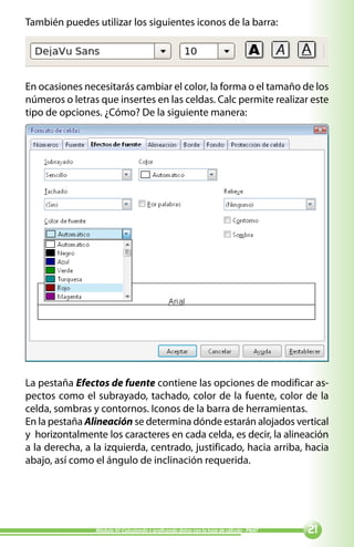 También puedes utilizar los siguientes iconos de la barra:




En ocasiones necesitarás cambiar el color, la forma o el tamaño de los
números o letras que insertes en las celdas. Calc permite realizar este
tipo de opciones. ¿Cómo? De la siguiente manera:




La pestaña Efectos de fuente contiene las opciones de modificar as-
pectos como el subrayado, tachado, color de la fuente, color de la
celda, sombras y contornos. Iconos de la barra de herramientas.
En la pestaña Alineación se determina dónde estarán alojados vertical
y horizontalmente los caracteres en cada celda, es decir, la alineación
a la derecha, a la izquierda, centrado, justificado, hacia arriba, hacia
abajo, así como el ángulo de inclinación requerida.




                Módulo IV: Calculando y graficando datos con la hoja de cálculo - PNAT   
 