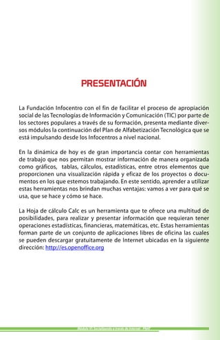 PRESENTACIÓN

La Fundación Infocentro con el fin de facilitar el proceso de apropiación
social de las Tecnologías de Información y Comunicación (TIC) por parte de
los sectores populares a través de su formación, presenta mediante diver-
sos módulos la continuación del Plan de Alfabetización Tecnológica que se
está impulsando desde los Infocentros a nivel nacional.

En la dinámica de hoy es de gran importancia contar con herramientas
de trabajo que nos permitan mostrar información de manera organizada
como gráficos, tablas, cálculos, estadísticas, entre otros elementos que
proporcionen una visualización rápida y eficaz de los proyectos o docu-
mentos en los que estemos trabajando. En este sentido, aprender a utilizar
estas herramientas nos brindan muchas ventajas: vamos a ver para qué se
usa, que se hace y cómo se hace.

La Hoja de cálculo Calc es un herramienta que te ofrece una multitud de
posibilidades, para realizar y presentar información que requieran tener
operaciones estadísticas, financieras, matemáticas, etc. Estas herramientas
forman parte de un conjunto de aplicaciones libres de oficina las cuales
se pueden descargar gratuitamente de Internet ubicadas en la siguiente
dirección: http://es.openoffice.org




                       Módulo VI: Socializando a través de internet - PNAT
 