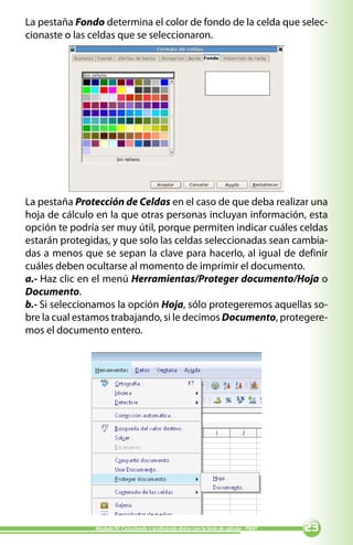 La pestaña Fondo determina el color de fondo de la celda que selec-
cionaste o las celdas que se seleccionaron.




La pestaña Protección de Celdas en el caso de que deba realizar una
hoja de cálculo en la que otras personas incluyan información, esta
opción te podría ser muy útil, porque permiten indicar cuáles celdas
estarán protegidas, y que solo las celdas seleccionadas sean cambia-
das a menos que se sepan la clave para hacerlo, al igual de definir
cuáles deben ocultarse al momento de imprimir el documento.
a.- Haz clic en el menú Herramientas/Proteger documento/Hoja o
Documento.
b.- Si seleccionamos la opción Hoja, sólo protegeremos aquellas so-
bre la cual estamos trabajando, si le decimos Documento, protegere-
mos el documento entero.




               Módulo IV: Calculando y graficando datos con la hoja de cálculo - PNAT   
 