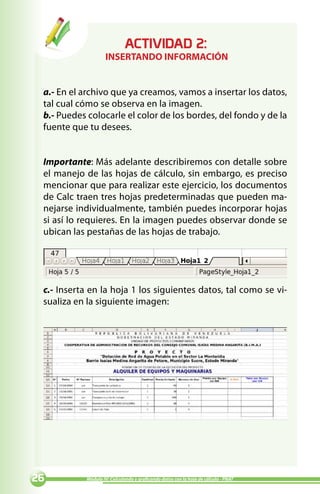ACTIVIDAD :
                    INSERTANDO INFORMACIÓN


 a.- En el archivo que ya creamos, vamos a insertar los datos,
 tal cual cómo se observa en la imagen.
 b.- Puedes colocarle el color de los bordes, del fondo y de la
 fuente que tu desees.


 Importante: Más adelante describiremos con detalle sobre
 el manejo de las hojas de cálculo, sin embargo, es preciso
 mencionar que para realizar este ejercicio, los documentos
 de Calc traen tres hojas predeterminadas que pueden ma-
 nejarse individualmente, también puedes incorporar hojas
 si así lo requieres. En la imagen puedes observar donde se
 ubican las pestañas de las hojas de trabajo.




 c.- Inserta en la hoja 1 los siguientes datos, tal como se vi-
 sualiza en la siguiente imagen:




          Módulo IV: Calculando y graficando datos con la hoja de cálculo - PNAT
 